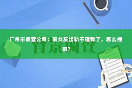 广州市调查公司：前女友出轨不理我了，怎么挽回？