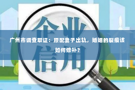 广州市调查取证：原配妻子出轨，婚姻的裂痕该如何修补？