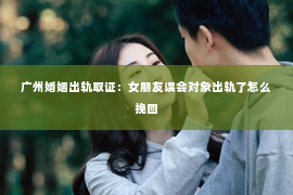 广州婚姻出轨取证:女朋友误会对象出轨了怎么挽回 广州婚姻出轨取证:女朋友误会对象出轨了怎么挽回