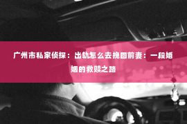 广州市私家侦探:出轨怎么去挽回前妻:一段婚姻的救赎之路 广州市私家侦探:出轨怎么去挽回前妻:一段婚姻的救赎之路