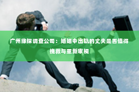 广州缘探调查公司：婚姻中出轨的丈夫是否值得挽救与重新审视