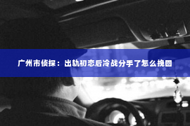 广州市侦探：出轨初恋后冷战分手了怎么挽回