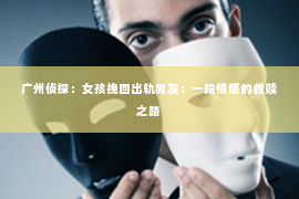 广州侦探:女孩挽回出轨男友:一段情感的救赎之路 广州侦探:女孩挽回出轨男友:一段情感的救赎之路