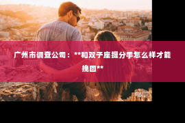 广州市调查公司:**和双子座提分手怎么样才能挽回** 广州市调查公司:**和双子座提分手怎么样才能挽回**