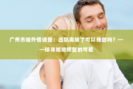 广州市婚外情调查：出轨离婚了可以挽回吗？——探寻婚姻修复的可能
