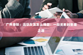 广州缘探：出轨女友怎么挽回：一段关系的重建之路