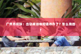 广州市侦探：出轨被领导知道咋办了？怎么挽回？
