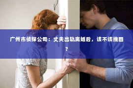 广州市侦探公司：丈夫出轨离婚后，该不该挽回？