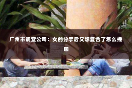 广州市调查公司：女的分手后又想复合了怎么挽回