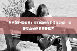 广州市婚外情调查：厦门舜原私家侦探公司：揭秘专业侦探的神秘世界