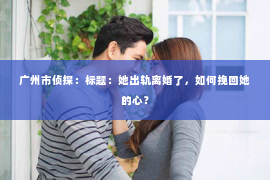 广州市侦探:标题:她出轨离婚了,如何挽回她的心? 广州市侦探:标题:她出轨离婚了,如何挽回她的心?