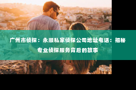 广州市侦探:永顺私家侦探公司地址电话:揭秘专业侦探服务背后的故事 广州市侦探:永顺私家侦探公司地址电话:揭秘专业侦探服务背后的故事