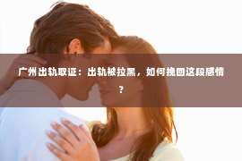 广州出轨取证：出轨被拉黑，如何挽回这段感情？