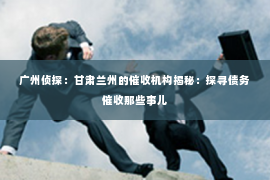广州侦探：甘肃兰州的催收机构揭秘：探寻债务催收那些事儿