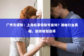 广州市侦探：上海私家侦探可靠吗？揭秘行业真相，助你明智选择
