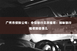 广州市侦探公司：中信银行北京催收：揭秘银行催收那些事儿