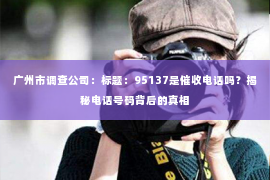广州市调查公司：标题：95137是催收电话吗？揭秘电话号码背后的真相