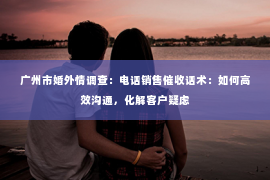 广州市婚外情调查：电话销售催收话术：如何高效沟通，化解客户疑虑