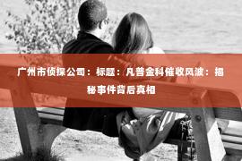广州市侦探公司：标题：凡普金科催收风波：揭秘事件背后真相
