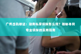 广州出轨取证：湖南私家侦探怎么找？揭秘寻找专业侦探的实用指南