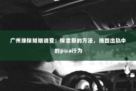 广州缘探婚姻调查：探索新的方法，挽回出轨中的pua行为
