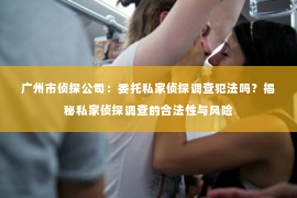 广州市侦探公司：委托私家侦探调查犯法吗？揭秘私家侦探调查的合法性与风险