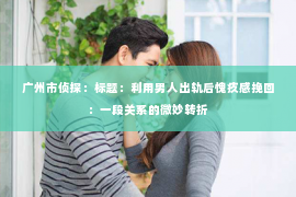 广州市侦探：标题：利用男人出轨后愧疚感挽回：一段关系的微妙转折