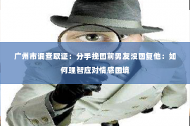 广州市调查取证：分手挽回前男友没回复他：如何理智应对情感困境