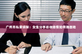 广州市私家侦探:女生分手后很绝情如何挽回她 广州市私家侦探:女生分手后很绝情如何挽回她