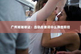 广州婚姻取证：出轨后要说什么挽回前任