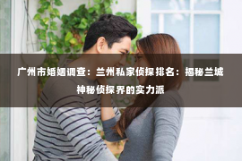 广州市婚姻调查：兰州私家侦探排名：揭秘兰城神秘侦探界的实力派