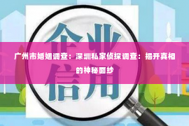 广州市婚姻调查：深圳私家侦探调查：揭开真相的神秘面纱