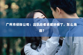 广州市侦探公司：出轨后老婆威胁我了，怎么挽回？