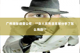 广州缘探调查公司：**女人优秀漂亮被分手了怎么挽回**