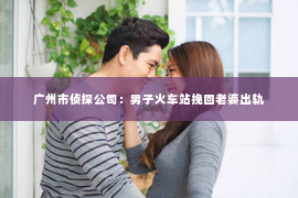 广州市侦探公司：男子火车站挽回老婆出轨