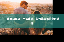 广州出轨取证：手机出轨，如何挽回被偷窥的感情