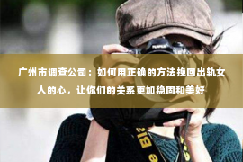 广州市调查公司：如何用正确的方法挽回出轨女人的心，让你们的关系更加稳固和美好