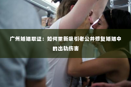 广州婚姻取证：如何重新吸引老公并修复婚姻中的出轨伤害