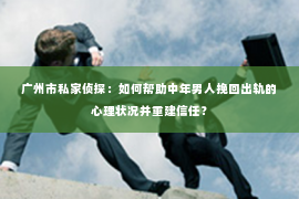 广州市私家侦探：如何帮助中年男人挽回出轨的心理状况并重建信任？