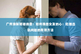 广州缘探婚姻调查：如何挽回女友的心：处理出轨问题的有效方法