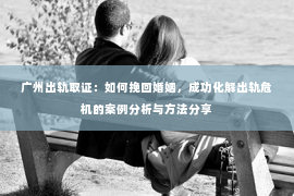 广州出轨取证：如何挽回婚姻，成功化解出轨危机的案例分析与方法分享