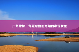 广州缘探：背叛后挽回婚姻的小说女主