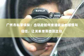 广州市私家侦探：出轨后如何重建破裂的感情与信任，让关系重新回到正轨