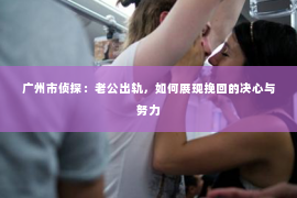 广州市侦探：老公出轨，如何展现挽回的决心与努力