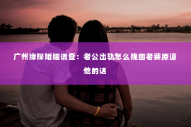 广州缘探婚姻调查：老公出轨怎么挽回老婆原谅他的话