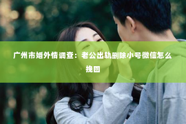 广州市婚外情调查：老公出轨删除小号微信怎么挽回